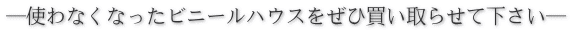 ―使わなくなったビニールハウスをぜひ買い取らせて下さい―